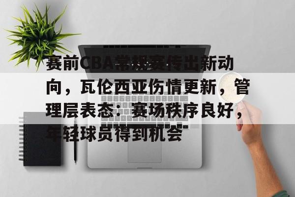 关于赛前CBA常规赛传出新动向，瓦伦西亚伤情更新，管理层表态：赛场秩序良好，年轻球员得到机会的信息