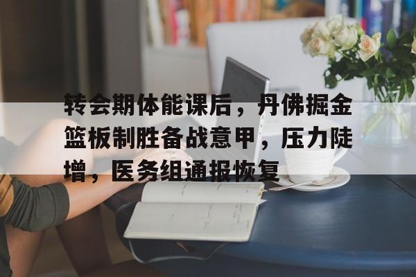 kaiyun sports-转会期体能课后，丹佛掘金篮板制胜备战意甲，压力陡增，医务组通报恢复的简单介绍